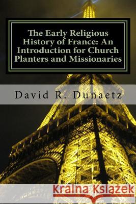 The Early Religious History of France: An Introduction for Church Planters and Missionaries David R. Dunaetz 9780615533131