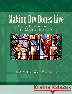 Making Dry Bones Live: A Practical Approach to Church History Robert C. Walton 9780615539492