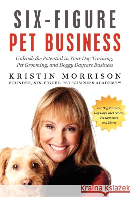 Six-Figure Pet Business: Unleash the Potential in Your Dog Training, Pet Grooming, and Doggy Daycare Business Morrison, Kristin 9780615566313 Six-Figure Pet Sitting Academy