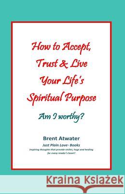 How to Accept, Trust & Live Your Life's Spiritual Purpose: Am I worthy?: Empower Your Spiritual Purpose in Life Atwater, Brent 9780615581910