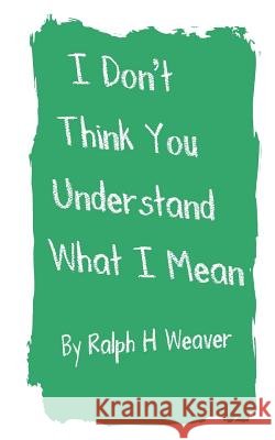 I Don't Think You Understand What I Mean Ralph H. Weaver Joan E. Savage 9780615588421
