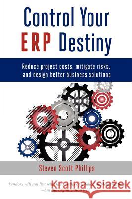 Control Your ERP Destiny: Reduce Project Costs, Mitigate Risks, and Design Better Business Solutions Phillips, Steven Scott 9780615591087