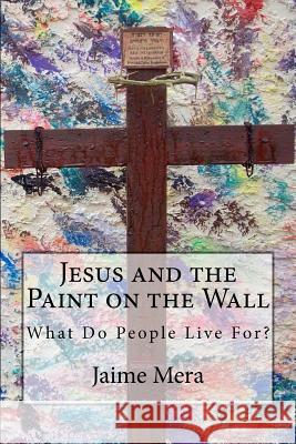 Jesus and the Paint on the Wall: What Do People Live For? Jaime Mera 9780615606316 Jaime Mera