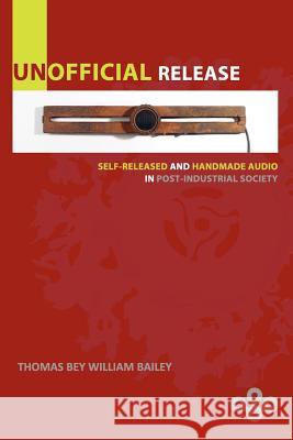 Unofficial Release: Self-Released And Handmade Audio In Post-Industrial Society Bailey, Thomas Bey William 9780615611273