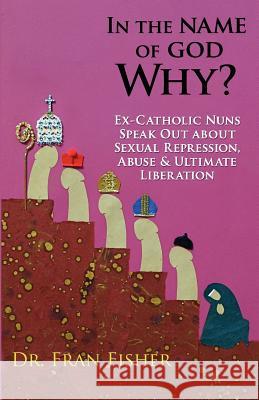 In the Name of God, Why?: Ex-Catholic Nuns Speak Out about Sexual Repression, Abuse & Ultimate Liberation Dr Fran Fisher 9780615612225 Griffin Publishing