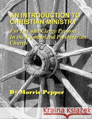 An Introduction to Christian Ministry: For Lay and Clergy Persons in the Cumberland Presbyterian Church Dr Morris Pepper Rev D. Mark Brown Rev James Wade Knight 9780615616377 Discipleship Ministry Team, Cpc