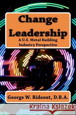 Change Leadership: A U.S. Metal Building Industry Perspective Dr George W. Rideout Mary Ellen Carew 9780615619507