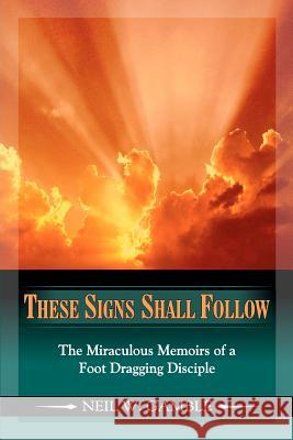 These Signs Shall Follow: The Miraculous Memoirs of a Foot Dragging Disciple Neil W. Gamble My Wife Dana and Close Friends 9780615640150 Father's Hand Ministries
