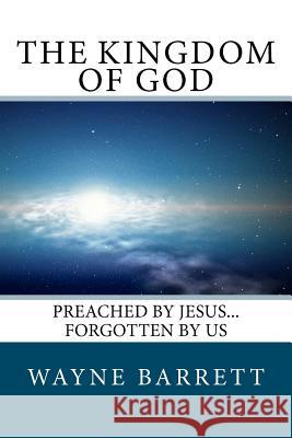 The Kingdom of God: Preached by Jesus...Forgotten by Us Wayne Barrett 9780615652993