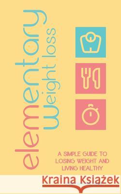 Elementary Weight Loss: A Simple Guide to Losing Weight and Living Healthy Jonathan Spillman 9780615660493