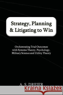 Strategy, Planning & Litigating to Win: Orchestrating Trial Outcomes with Systems Theory, Psychology, Military Science and Utility Theory A. S. Dreier 9780615676951 Telos Press, Limited