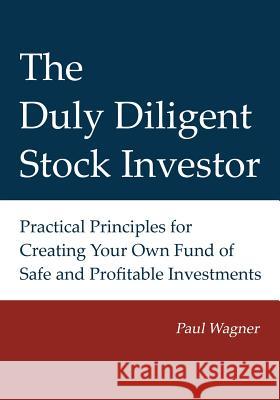 The Duly Diligent Stock Investor: Practical Principles for Creating Your Own Fund of Safe and Profitable Investments Paul Wagner Lisa Bezella Greg Wagner 9780615708713