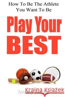 Play Your Best: How To Be The Athlete You Want To Be Boone, Jeremy 9780615729251