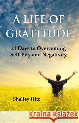 A Life of Gratitude: 21 Days to Overcoming Self-Pity and Negativity Shelley Hitz 9780615731261