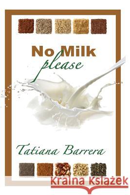 No Milk, Please: An Invitation to Explore Milk Alternatives Tatiana Barrera 9780615752976