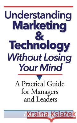 Understanding Marketing & Technology Without Losing Your Mind: A Practical Guide for Managers and Leaders Dave Tedlock 9780615762616