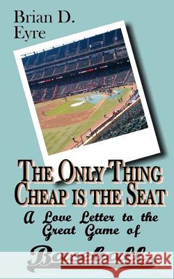 The Only Thing Cheap is the Seat: A Love Letter to the Great Game of Baseball and Those Who Enjoy It Eyre, Brian D. 9780615764313 Swinging Cats and Blinking Hats Press