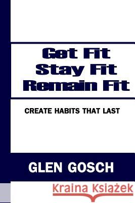 Get Fit, Stay Fit, Remain Fit: Create Habits that Last Gosch, Glen 9780615770932