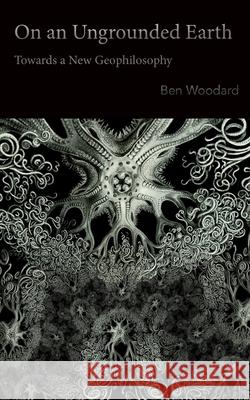 On an Ungrounded Earth: Towards a New Geophilosophy Ben Woodard 9780615785387 Punctum Books