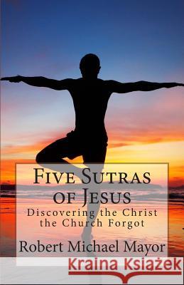 Five Sutras of Jesus: Discovering the Christ the Church Forgot Robert Michael Mayor 9780615803036 Angel's Share Publishing