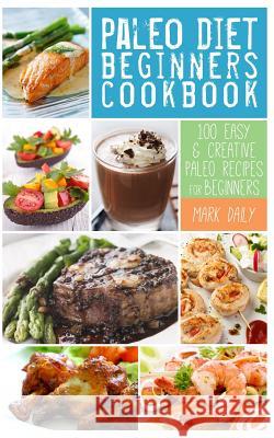 Paleo Diet Beginners Cookbook: 100 Easy & Creative Paleo Recipes for Beginners Mark Daily 9780615816951