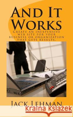And It Works: How to create an inexpensive web site for your business or organization that gets real results. Lehman, Jack 9780615818955 Zelda Wilde Publishing
