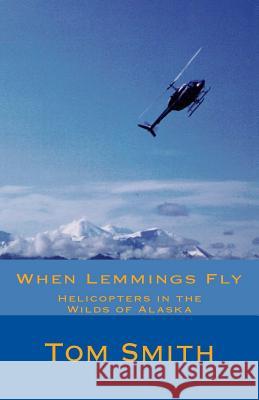 When Lemmings Fly: Helicopters in the Wilds of Alaska Thomas L. Smith 9780615835228 Aerial Approach Inc.