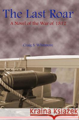 The Last Roar: A Novel of The War of 1812 Whitmore, Craig S. 9780615836218 Craig S. Whitmore