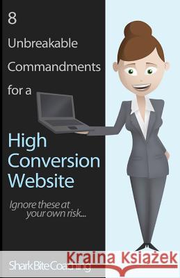 8 Unbreakable Commandments for a High Conversion Website: Ignore these at your own risk... Coaching, Shark Bite 9780615839653