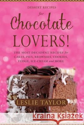 Dessert Recipes for Chocolate Lovers: The most decadent recipes for cakes, pies, brownies, cookies, fudge, ice-cream & more! Taylor, Leslie 9780615848259
