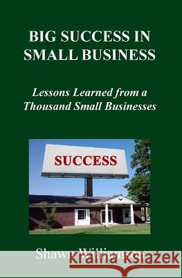 Big Success in Small Business: Lessons Learned from a Thousand Small Businesses Shawn D. Williamson 9780615863948