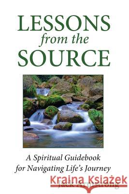 Lessons from the Source: A Spiritual Guidebook for Navigating Life's Journey Jack Armstrong 9780615869841 Wisdom from the Source Publications