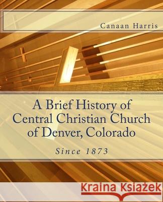 A Brief History of Central Christian Church of Denver, Colorado Canaan Harris 9780615870656 Central Christian Church