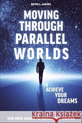 Moving Through Parallel Worlds To Achieve Your Dreams: The Epic Guide To Unlimited Power Michel, Kevin L. 9780615872032 Kevin L. Michel