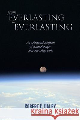 From Everlasting to Everlasting: An abbreviated composite of spiritual insight as to how things work. Daley, Robert E. 9780615875460