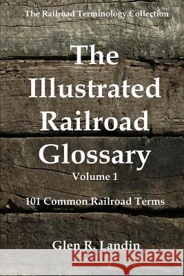 The Illustrated Railroad Glossary: 101 Common Railroad Terms Glen R. Landin 9780615876429