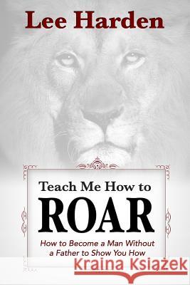 Teach Me How To Roar: How to Become a Man Without a Father to Show You How Harden, Lee 9780615898551