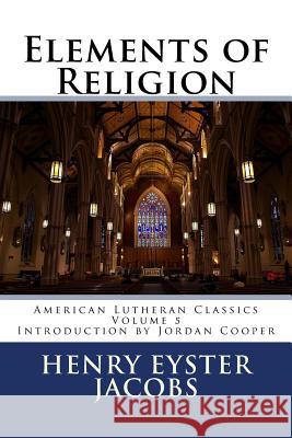 Elements of Religion Henry Eyster Jacobs Jordan B. Cooper 9780615906188