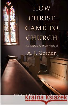 How Christ Came to Church: An Anthology of the Works of A. J. Gordon A. J. Gordon Dr Ralph I. Tilley 9780615910888 Life in the Spirit Ministries Incorporated