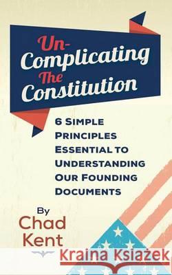 Un-Complicating the Constitution: 6 Simple Principles Essential to Understanding our Founding Documents Kent, Chad 9780615911335 Chad Kent Speaks