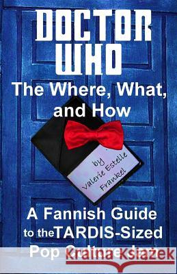 Doctor Who - The What, Where, and How: A Fannish Guide to the TARDIS-Sized Pop Culture Jam Frankel, Valerie Estelle 9780615922430