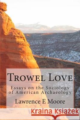 Trowel Love: Essays on the Sociology of American Archaeology Lawrence E. Moore 9780615935904