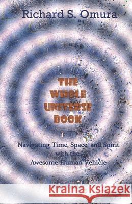 The Whole Universe Book: Navigating Time, Space and Spirit With The Awesome Human Vehicle Omura, Richard S. 9780615951959