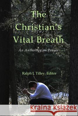 The Christian's Vital Breath: An Anthology on Prayer Dr Ralph I. Tilley 9780615955285