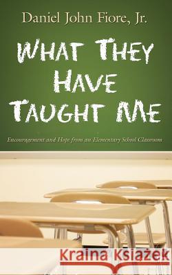 What They Have Taught Me: Encouragement and Hope from an Elementary School Classroom Daniel John Fiore 9780615962061 Daniel John Fiore, Jr.