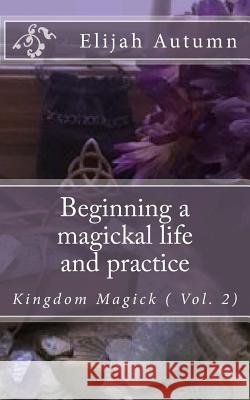 Beginning a magickal life and practice: Kingdom Magick ( Vol.2) Autumn, Elijah 9780615974095