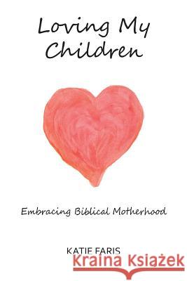 Loving My Children: Embracing Biblical Motherhood Katie Faris 9780615975528