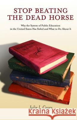 Stop Beating the Dead Horse: Why the System of Public Education in the United States Has Failed and What To Do About It Casey, Julie L. 9780615988443 Amazing Things Press