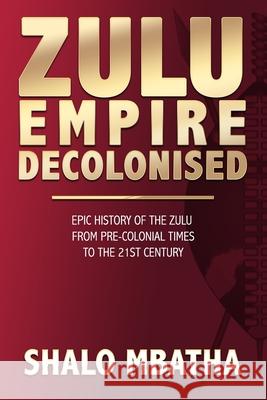 Zulu Empire Decolonised: The Epic Story of the Zulu from Pre-Colonial Times to the 21st century Shalo Mbatha 9780620897822 Shalo Mbatha