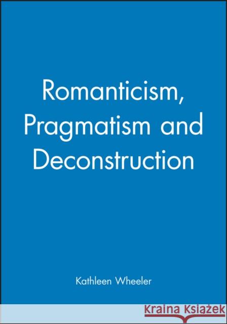 Romanticism, Pragmatism and Deconstruction Kathleen M. Wheeler 9780631189640